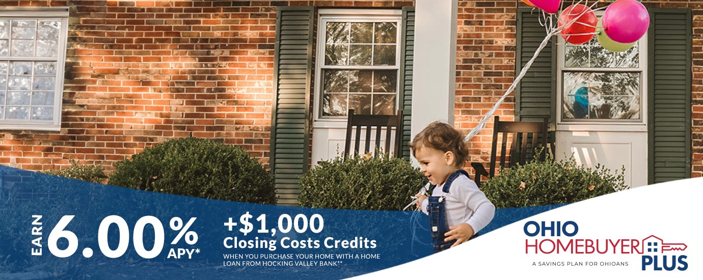 Save for you new Home with the Ohio Homebuyer Plus program. Earn 6.00% APR and $1,000 towards closing costs when you open a new home loan with Hocking Valley Bank. See disclaimer on page. 